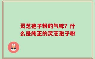 灵芝孢子粉的气味？什么是纯正的灵芝孢子粉