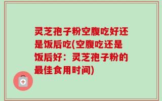灵芝孢子粉空腹吃好还是饭后吃(空腹吃还是饭后好：灵芝孢子粉的最佳食用时间)