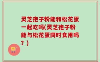 灵芝孢子粉能和松花蛋一起吃吗(灵芝孢子粉能与松花蛋同时食用吗？)
