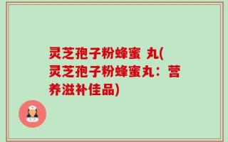 灵芝孢子粉蜂蜜 丸(灵芝孢子粉蜂蜜丸：营养滋补佳品)