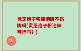 灵芝孢子粉能泡脚不伤脚吗(灵芝孢子粉泡脚可行吗？)