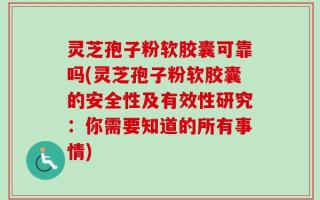 灵芝孢子粉软胶囊可靠吗(灵芝孢子粉软胶囊的安全性及有效性研究：你需要知道的所有事情)