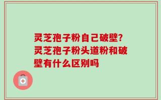 灵芝孢子粉自己破壁？灵芝孢子粉头道粉和破壁有什么区别吗