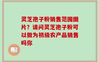 灵芝孢子粉销售范围图片？请问灵芝孢子粉可以做为初级农产品销售吗你