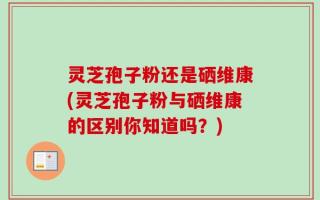 灵芝孢子粉还是硒维康(灵芝孢子粉与硒维康的区别你知道吗？)