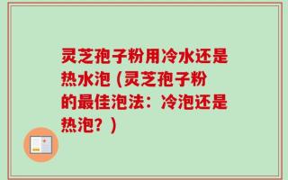 灵芝孢子粉用冷水还是热水泡 (灵芝孢子粉的最佳泡法：冷泡还是热泡？)