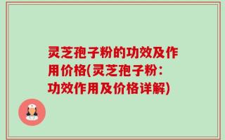 灵芝孢子粉的功效及作用价格(灵芝孢子粉：功效作用及价格详解)