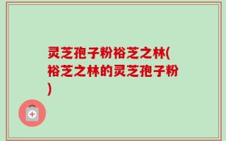灵芝孢子粉裕芝之林(裕芝之林的灵芝孢子粉)