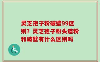 灵芝孢子粉破壁99区别？灵芝孢子粉头道粉和破壁有什么区别吗
