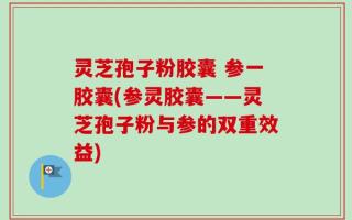 灵芝孢子粉胶囊 参一胶囊(参灵胶囊——灵芝孢子粉与参的双重效益)