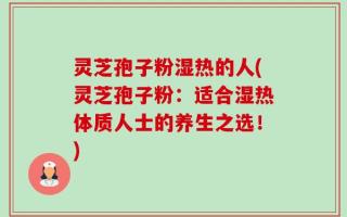 灵芝孢子粉湿热的人(灵芝孢子粉：适合湿热体质人士的养生之选！)