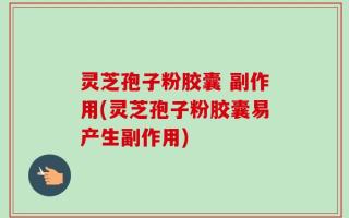 灵芝孢子粉胶囊 副作用(灵芝孢子粉胶囊易产生副作用)