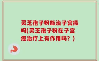 灵芝孢子粉能治子宫癌吗(灵芝孢子粉在子宫癌治疗上有作用吗？)
