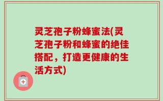 灵芝孢子粉蜂蜜法(灵芝孢子粉和蜂蜜的绝佳搭配，打造更健康的生活方式)