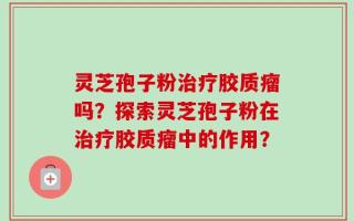 灵芝孢子粉治疗胶质瘤吗？探索灵芝孢子粉在治疗胶质瘤中的作用？