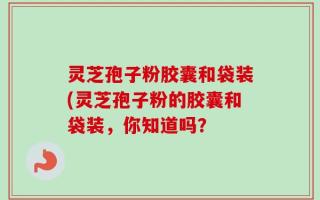 灵芝孢子粉胶囊和袋装(灵芝孢子粉的胶囊和袋装，你知道吗？