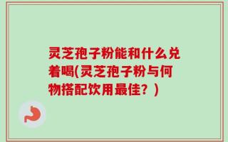 灵芝孢子粉能和什么兑着喝(灵芝孢子粉与何物搭配饮用最佳？)