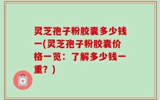 灵芝孢子粉胶囊多少钱一(灵芝孢子粉胶囊价格一览：了解多少钱一重？)