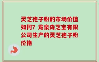灵芝孢子粉的市场价值如何？龙泉森芝宝有限公司生产的灵芝孢子粉价格