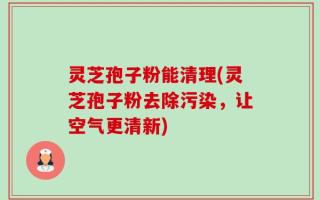 灵芝孢子粉能清理(灵芝孢子粉去除污染，让空气更清新)