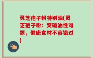 灵芝孢子粉特别油(灵芝孢子粉：突破油性难题，健康食材不容错过)