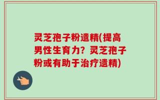 灵芝孢子粉遗精(提高男性生育力？灵芝孢子粉或有助于治疗遗精)