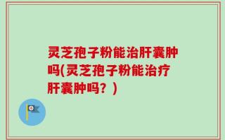 灵芝孢子粉能治肝囊肿吗(灵芝孢子粉能治疗肝囊肿吗？)