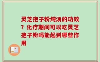 灵芝孢子粉炖汤的功效？化疗期间可以吃灵芝孢子粉吗能起到哪些作用