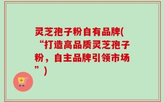 灵芝孢子粉自有品牌(“打造高品质灵芝孢子粉，自主品牌引领市场”)