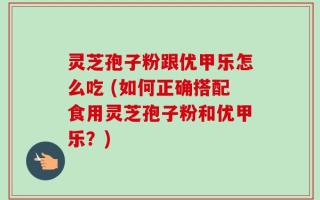 灵芝孢子粉跟优甲乐怎么吃 (如何正确搭配食用灵芝孢子粉和优甲乐？)