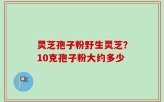 灵芝孢子粉野生灵芝？10克孢子粉大约多少