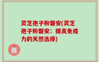 灵芝孢子粉磐安(灵芝孢子粉磐安：提高免疫力的天然选择)