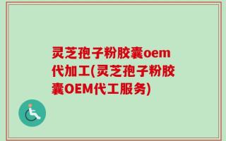 灵芝孢子粉胶囊oem代加工(灵芝孢子粉胶囊OEM代工服务)