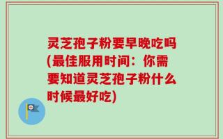 灵芝孢子粉要早晚吃吗(最佳服用时间：你需要知道灵芝孢子粉什么时候最好吃)