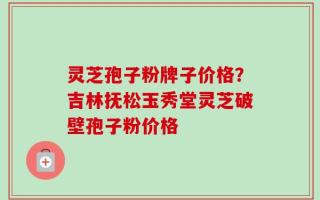 灵芝孢子粉牌子价格？吉林抚松玉秀堂灵芝破壁孢子粉价格