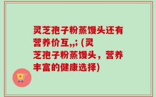 灵芝孢子粉蒸馒头还有营养价互,,; (灵芝孢子粉蒸馒头，营养丰富的健康选择)