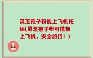 灵芝孢子粉能上飞机托运(灵芝孢子粉可携带上飞机，安全旅行！)