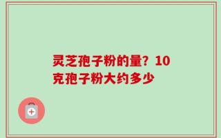 灵芝孢子粉的量？10克孢子粉大约多少