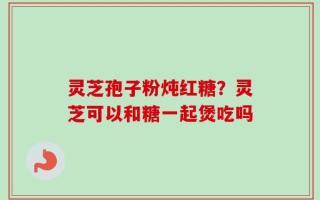 灵芝孢子粉炖红糖？灵芝可以和糖一起煲吃吗