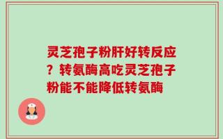 灵芝孢子粉肝好转反应？转氨酶高吃灵芝孢子粉能不能降低转氨酶