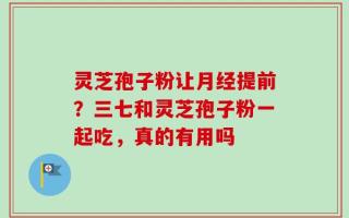 灵芝孢子粉让月经提前？三七和灵芝孢子粉一起吃，真的有用吗