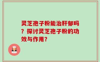灵芝孢子粉能治肝郁吗？探讨灵芝孢子粉的功效与作用？