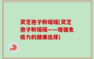 灵芝孢子粉瑶瑶(灵芝孢子粉瑶瑶——增强免疫力的健康选择)