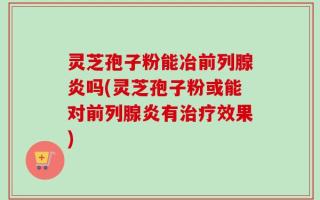 灵芝孢子粉能冶前列腺炎吗(灵芝孢子粉或能对前列腺炎有治疗效果)