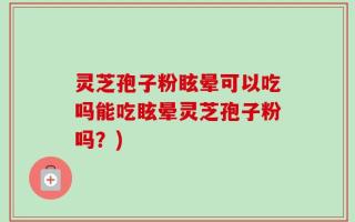 灵芝孢子粉眩晕可以吃吗能吃眩晕灵芝孢子粉吗？)