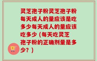 灵芝孢子粉灵芝孢子粉每天成人的量应该是吃多少每天成人的量应该吃多少 (每天吃灵芝孢子粉的正确剂量是多少？)