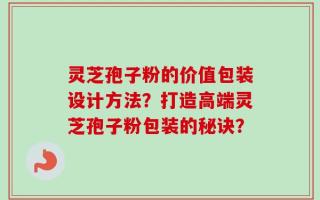 灵芝孢子粉的价值包装设计方法？打造高端灵芝孢子粉包装的秘诀？