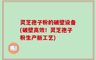 灵芝孢子粉的破壁设备(破壁高效！灵芝孢子粉生产新工艺)