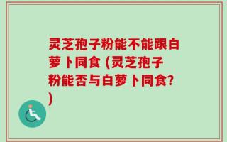 灵芝孢子粉能不能跟白萝卜同食 (灵芝孢子粉能否与白萝卜同食？)