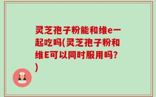 灵芝孢子粉能和维e一起吃吗(灵芝孢子粉和维E可以同时服用吗？)